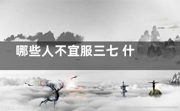 哪些人不宜服三七 什么人不能服用三七(哪些人不宜服三七片)